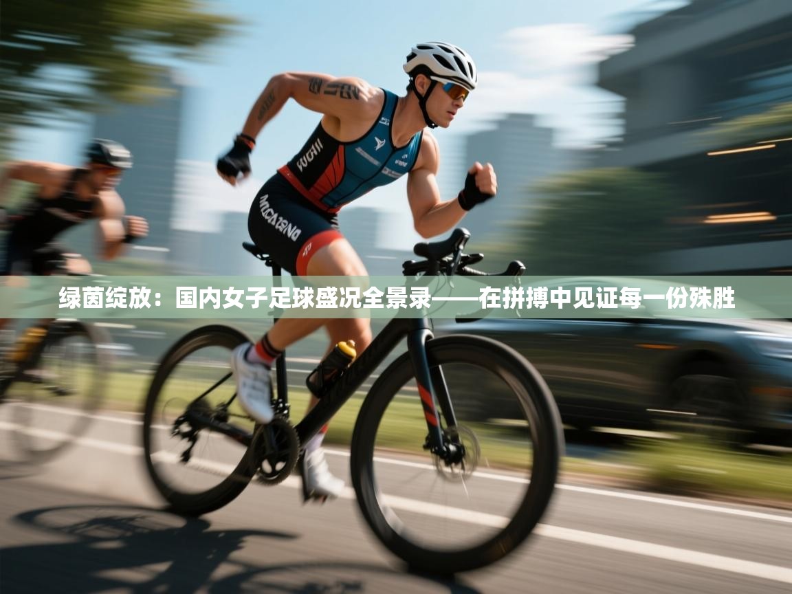 绿茵绽放：国内女子足球盛况全景录——在拼搏中见证每一份殊胜  第2张