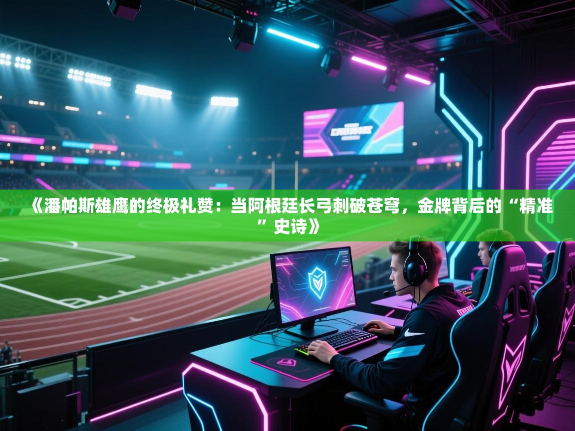 《潘帕斯雄鹰的终极礼赞：当阿根廷长弓刺破苍穹，金牌背后的“精准”史诗》