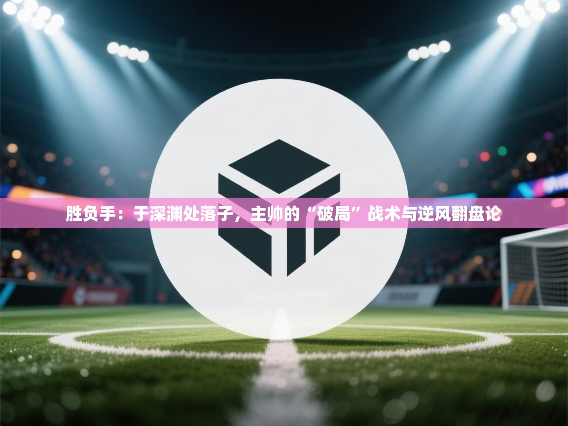 胜负手：于深渊处落子，主帅的“破局”战术与逆风翻盘论  第2张